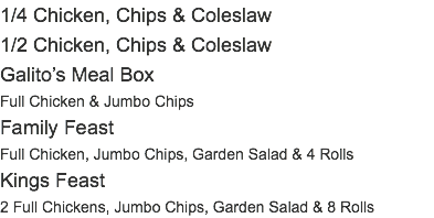 1/4 Chicken, Chips & Coleslaw 1/2 Chicken, Chips & Coleslaw Galito’s Meal Box Full Chicken & Jumbo Chips Family Feast Full Chicken, Jumbo Chips, Garden Salad & 4 Rolls Kings Feast 2 Full Chickens, Jumbo Chips, Garden Salad & 8 Rolls