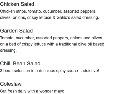 Chicken Salad Chicken strips, tomato, cucumber, assorted peppers, olives, onions, crispy lettuce & Galito’s salad dressing. Garden Salad Tomato, cucumber, assorted peppers, onions and olives on a bed of crispy lettuce with a traditional olive oil based dressing. Chilli Bean Salad 3 bean selection in a delicious spicy sauce - addictive! Coleslaw Cut fresh daily with a wonder mayo.